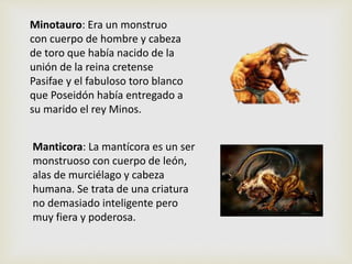 Minotauro: Era un monstruo
con cuerpo de hombre y cabeza
de toro que había nacido de la
unión de la reina cretense
Pasifae y el fabuloso toro blanco
que Poseidón había entregado a
su marido el rey Minos.
Manticora: La mantícora es un ser
monstruoso con cuerpo de león,
alas de murciélago y cabeza
humana. Se trata de una criatura
no demasiado inteligente pero
muy fiera y poderosa.
 