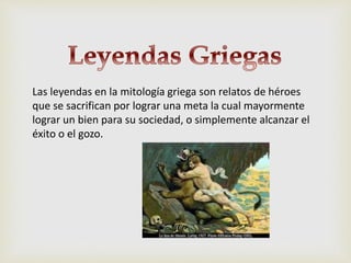 Las leyendas en la mitología griega son relatos de héroes
que se sacrifican por lograr una meta la cual mayormente
lograr un bien para su sociedad, o simplemente alcanzar el
éxito o el gozo.
 
