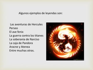 Algunos ejemplos de leyendas son:
Las aventuras de Hercules
Perseo
El ave fenix
La guerra contra los titanes
La soberania de Narciso
La caja de Pandora
Aracne y Atenea
Entre muchas otras.
 