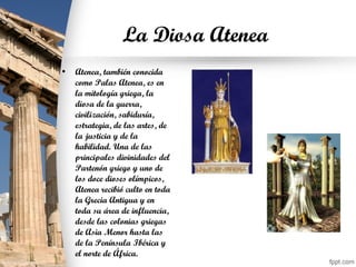 La Diosa Atenea
• Atenea, también conocida
como Palas Atenea, es en
la mitología griega, la
diosa de la guerra,
civilización, sabiduría,
estrategia, de las artes, de
la justicia y de la
habilidad. Una de las
principales divinidades del
Partenón griego y uno de
los doce dioses olímpicos,
Atenea recibió culto en toda
la Grecia Antigua y en
toda su área de influencia,
desde las colonias griegas
de Asia Menor hasta las
de la Península Ibérica y
el norte de África.
 