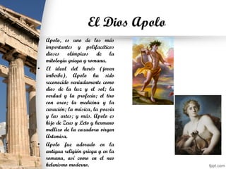 El Dios Apolo
• Apolo, es uno de los más
importantes y polifacéticos
dioses olímpicos de la
mitología griega y romana.
• El ideal del kurós (joven
imberbe), Apolo ha sido
reconocido variadamente como
dios de la luz y el sol; la
verdad y la profecía; el tiro
con arco; la medicina y la
curación; la música, la poesía
y las artes; y más. Apolo es
hijo de Zeus y Leto y hermano
mellizo de la cazadora virgen
Artemisa.
• Apolo fue adorado en la
antigua religión griega y en la
romana, así como en el neo
helenismo moderno.
 