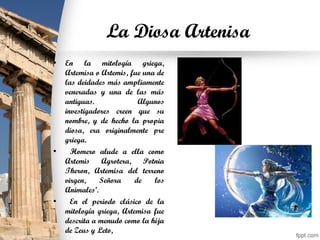 La Diosa Artenisa
• En la mitología griega,
Artemisa o Artemis, fue una de
las deidades más ampliamente
veneradas y una de las más
antiguas. Algunos
investigadores creen que su
nombre, y de hecho la propia
diosa, era originalmente pre
griega.
• Homero alude a ella como
Artemis Agrotera, Potnia
Theron, Artemisa del terreno
virgen, Señora de los
Animales’.
• En el periodo clásico de la
mitología griega, Artemisa fue
descrita a menudo como la hija
de Zeus y Leto,
 