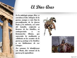 El Dios Ares
• En la mitología griega, Ares se
considera el dios olímpico de la
guerra, aunque es más bien la
personificación de la fuerza
bruta y la violencia, así como
del tumulto, confusión y
horrores de las batallas, en
contraposición a su
hermanastra Atenea, que
representa la meditación y
sabiduría en los asuntos de la
guerra y protege a los hombres
y sus habitaciones de sus
estragos.
• Los romanos lo identificaron
con Marte, dios romano de la
guerra y la agricultura
 