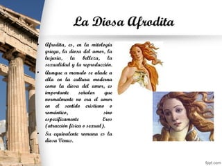 La Diosa Afrodita
• Afrodita, es, en la mitología
griega, la diosa del amor, la
lujuria, la belleza, la
sexualidad y la reproducción.
• Aunque a menudo se alude a
ella en la cultura moderna
como la diosa del amor, es
importante señalar que
normalmente no era el amor
en el sentido cristiano o
romántico, sino
específicamente Eros
(atracción física o sexual).
• Su equivalente romana es la
diosa Venus.
 