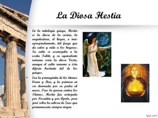 La Diosa Hestia
• En la mitología griega, Hestia
es la diosa de la cocina, la
arquitectura, el hogar, o más
apropiadamente, del fuego que
da calor y vida a los hogares.
Su culto se asemejaba a la
escita Tabiti, y su equivalente
romana sería la diosa Vesta,
aunque el culto romano a ésta
difería bastante del de los
griegos.
• Era la primogénita de los titanes
Crono y Rea, y la primera en
ser devorada por su padre al
nacer. Tras la guerra contra los
Titanes, Hestia fue cortejada
por Poseidón y por Apolo, pero
juró sobre la cabeza de Zeus que
permanecería siempre virgen.
 