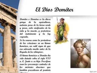 El Dios Deméter
• Deméter o Demetra es la diosa
griega de la agricultura,
nutricia pura de la tierra verde
y joven, ciclo vivificador de la
vida y la muerte, y protectora
del matrimonio y la ley
sagrada.
• Se la venera como la portadora
de las estaciones en un himno
homérico, un sutil signo de que
era adorada mucho antes de la
llegada de los olímpicos.
• El himno homérico a Deméter ha
sido datado sobre el siglo VII
a. C. Junto a su hija Perséfone
eran los personajes centrales de
los misterios eleusinos que
también precedieron al panteón
 
