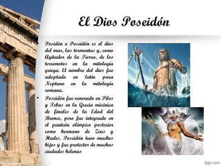 El Dios Poseidón
• Posidón o Poseidón es el dios
del mar, las tormentas y, como
Agitador de la Tierra, de los
terremotos en la mitología
griega. El nombre del dios fue
adoptado en latín para
Neptuno en la mitología
romana.
• Poseidón fue venerado en Pilos
y Tebas en la Grecia micénica
de finales de la Edad del
Bronce, pero fue integrado en
el panteón olímpico posterior
como hermano de Zeus y
Hades. Poseidón tuvo muchos
hijos y fue protector de muchas
ciudades helenas
 