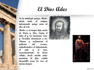 El Dios Ades
• En la mitología griega, Hades
alude tanto al antiguo
inframundo griego como al
dios de éste.
• Hades es el mayor hijo varón
de Crono y Rea. Según el
mito, él y sus hermanos Zeus
y Poseidón derrotaron a los
Titanes y reclamaron el
gobierno del cosmos,
adjudicándose el inframundo,
el cielo y el mar,
respectivamente; la tierra
sólida, desde mucho antes
provincia de Gea, estaba
disponible para los tres al
mismo tiempo.
 