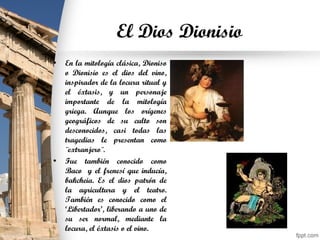 El Dios Dionisio
• En la mitología clásica, Dioniso
o Dionisio es el dios del vino,
inspirador de la locura ritual y
el éxtasis, y un personaje
importante de la mitología
griega. Aunque los orígenes
geográficos de su culto son
desconocidos, casi todas las
tragedias le presentan como
¨extranjero¨.
• Fue también conocido como
Baco y el frenesí que inducía,
bakcheia. Es el dios patrón de
la agricultura y el teatro.
También es conocido como el
‘Libertador’, liberando a uno de
su ser normal, mediante la
locura, el éxtasis o el vino.
 
