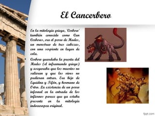 El Cancerbero
• En la mitología griega, 'Cerbero'
también conocido como Can
Cerberos, era el perro de Hades,
un monstruo de tres cabezas,
con una serpiente en lugar de
cola.
• Cerbero guardaba la puerta del
Hades (el inframundo griego)
y aseguraba que los muertos no
salieran y que los vivos no
pudieran entrar. Era hijo de
Equidna y Tifón, y hermano de
Ortro. La existencia de un perro
infernal en la entrada de los
infiernos parece que ya estaba
presente en la mitología
indoeuropea original.
 