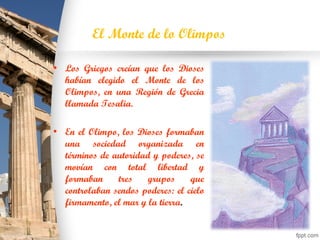 El Monte de lo Olimpos
• Los Griegos creían que los Dioses
habían elegido el Monte de los
Olimpos, en una Región de Grecia
llamada Tesalia.
• En el Olimpo, los Dioses formaban
una sociedad organizada en
términos de autoridad y poderes, se
movían con total libertad y
formaban tres grupos que
controlaban sendos poderes: el cielo
firmamento, el mar y la tierra.
 