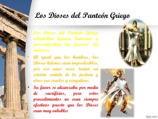 Los Dioses del Panteón Griego
• Los Dioses del Panteón Griego
adoptaban figuras humanas y
personificaban las fuerzas del
universo.
• Al igual que los hombres, los
Dioses helenos eran impredecibles,
por eso unas veces tenían un
estricto sentido de la justicia y
otros era crueles y vengativos.
• Su favor se alcanzaba por medio
de sacrificios, pero estos
procedimientos no eran siempre
efectivos puesto que los Dioses
eran muy volubles
 