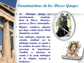 Características de los Dioses Griegos
• La Mitología Griega es
absolutamente compleja,
llena de Dioses, Monstros,
guerras y Dioses entrometidos.
• Algunos estudiosos afirman
que llego a haber hasta 30mil
divinidades en total
• Esta mitología comparte una
estrecha similitud con la
mitología romana, en cuanto a
los nombres de varios Dioses y
personaje de importancia.
También se relaciona en
cuanto a la parte mitológica
de la religión, creencia y
tradiciones.
 