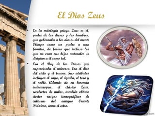 El Dios Zeus
• En la mitología griega Zeus es el,
padre de los dioses y los hombres,
que gobernaba a los dioses del monte
Olimpo como un padre a una
familia, de forma que incluso los
que no eran sus hijos naturales se
dirigían a él como tal.
• Era el Rey de los Dioses que
supervisaba el universo. Era el dios
del cielo y el trueno. Sus atributos
incluyen el rayo, el águila, el toro y
el roble. Además de su herencia
indoeuropea, el clásico Zeus,
recolector de nubes, también obtuvo
ciertos rasgos iconográficos de
culturas del antiguo Oriente
Próximo, como el cetro.
 