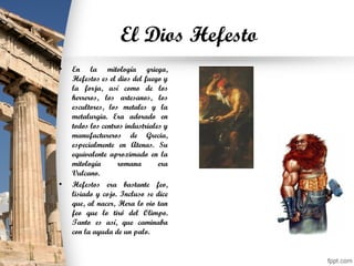 El Dios Hefesto
• En la mitología griega,
Hefestos es el dios del fuego y
la forja, así como de los
herreros, los artesanos, los
escultores, los metales y la
metalurgia. Era adorado en
todos los centros industriales y
manufactureros de Grecia,
especialmente en Atenas. Su
equivalente aproximado en la
mitología romana era
Vulcano.
• Hefestos era bastante feo,
lisiado y cojo. Incluso se dice
que, al nacer, Hera lo vio tan
feo que lo tiró del Olimpo.
Tanto es así, que caminaba
con la ayuda de un palo.
 