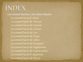 Les constel·lacions i els mites clàssicsLa constel·lació d’ AriesLa constel·lació de TaurusLa constel·lació de GeminiLa constel·lació de CancerLa constel·lació de LeoLa constel·lació de VirgoLa constel·lació de LibraLa constel·lació de ScorpiusLa constel·lació de SagittariusLa constel·lació de CapricornusLa constel·lació d’ AquariusLa constel·lació de PiscisÍNDEX