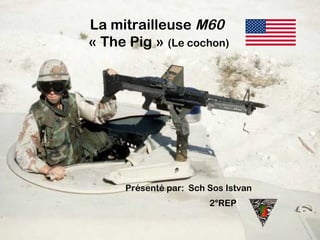 La mitrailleuse M60
« The Pig » (Le cochon)
Présenté par: Sch Sos Istvan
2°REP
 