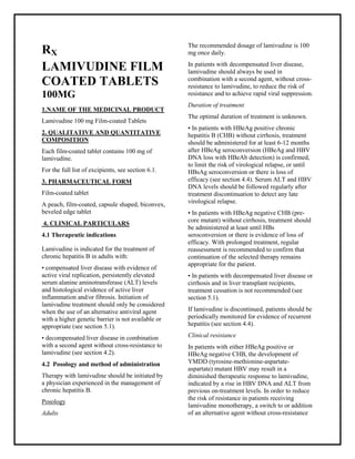 Lamivudine 100 mg Film-coated Tablets SMPC, Taj Phar maceuticals
Lamivudine Taj Phar ma : Uses, Side Effects, Interactions, Pictures, Warnings, Lamivudine Dosage & Rx Info | Lamivudine Uses, Side Effects -: Indications, Side Effects, Warnings, Lamivudine - Drug Information - Taj Phar ma, Lamivudine dose Taj pharmac euticals Lamivudine interactions, TajPhar maceutical Lamivudine contraindications, Lamivudine price, Lamivudine Taj Phar ma Lamivudine 100 mg Film-coated Tablets SMPC- Taj Phar ma . Stay connected to all updated on Lamivudine Taj Phar maceuticals Taj pharmac euticals Hyderabad.
RX
LAMIVUDINE FILM
COATED TABLETS
100MG
1.NAME OF THE MEDICINAL PRODUCT
Lamivudine 100 mg Film-coated Tablets
2. QUALITATIVE AND QUANTITATIVE
COMPOSITION
Each film-coated tablet contains 100 mg of
lamivudine.
For the full list of excipients, see section 6.1.
3. PHARMACEUTICAL FORM
Film-coated tablet
A peach, film-coated, capsule shaped, biconvex,
beveled edge tablet
4. CLINICAL PARTICULARS
4.1 Therapeutic indications
Lamivudine is indicated for the treatment of
chronic hepatitis B in adults with:
• compensated liver disease with evidence of
active viral replication, persistently elevated
serum alanine aminotransferase (ALT) levels
and histological evidence of active liver
inflammation and/or fibrosis. Initiation of
lamivudine treatment should only be considered
when the use of an alternative antiviral agent
with a higher genetic barrier is not available or
appropriate (see section 5.1).
• decompensated liver disease in combination
with a second agent without cross-resistance to
lamivudine (see section 4.2).
4.2 Posology and method of administration
Therapy with lamivudine should be initiated by
a physician experienced in the management of
chronic hepatitis B.
Posology
Adults
The recommended dosage of lamivudine is 100
mg once daily.
In patients with decompensated liver disease,
lamivudine should always be used in
combination with a second agent, without cross-
resistance to lamivudine, to reduce the risk of
resistance and to achieve rapid viral suppression.
Duration of treatment
The optimal duration of treatment is unknown.
• In patients with HBeAg positive chronic
hepatitis B (CHB) without cirrhosis, treatment
should be administered for at least 6-12 months
after HBeAg seroconversion (HBeAg and HBV
DNA loss with HBeAb detection) is confirmed,
to limit the risk of virological relapse, or until
HBsAg seroconversion or there is loss of
efficacy (see section 4.4). Serum ALT and HBV
DNA levels should be followed regularly after
treatment discontinuation to detect any late
virological relapse.
• In patients with HBeAg negative CHB (pre-
core mutant) without cirrhosis, treatment should
be administered at least until HBs
seroconversion or there is evidence of loss of
efficacy. With prolonged treatment, regular
reassessment is recommended to confirm that
continuation of the selected therapy remains
appropriate for the patient.
• In patients with decompensated liver disease or
cirrhosis and in liver transplant recipients,
treatment cessation is not recommended (see
section 5.1).
If lamivudine is discontinued, patients should be
periodically monitored for evidence of recurrent
hepatitis (see section 4.4).
Clinical resistance
In patients with either HBeAg positive or
HBeAg negative CHB, the development of
YMDD (tyrosine-methionine-aspartate-
aspartate) mutant HBV may result in a
diminished therapeutic response to lamivudine,
indicated by a rise in HBV DNA and ALT from
previous on-treatment levels. In order to reduce
the risk of resistance in patients receiving
lamivudine monotherapy, a switch to or addition
of an alternative agent without cross-resistance
 