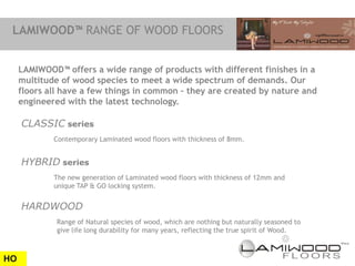 LAMIWOOD™ RANGE OF WOOD FLOORS


     LAMIWOOD™ offers a wide range of products with different finishes in a
     multitude of wood species to meet a wide spectrum of demands. Our
     floors all have a few things in common – they are created by nature and
     engineered with the latest technology.

     CLASSIC series
             Contemporary Laminated wood floors with thickness of 8mm.


     HYBRID series
             The new generation of Laminated wood floors with thickness of 12mm and
             unique TAP & GO locking system.


     HARDWOOD
              Range of Natural species of wood, which are nothing but naturally seasoned to
              give life long durability for many years, reflecting the true spirit of Wood.



HO
 