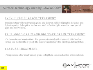 Surface Technology used by LAMIWOOD™


     EVEN LINEN SURFACE TREATMENT
     Smooth surface without irregular grains and the even surface highlights the dense and
     delicate quality. Sub-optical surface and weak reflective light sensation have special
     quiet and reserve style.


     TRUE WOOD GRAIN AND BIG WAVE GRAIN TREATMENT

     On the surface of wooden floor, film pressure imitated with true wood relief surface
     brings you the tactility of wood. The big wave grains have the simple and elegant style.


     TEXTURE TREATMENT

     Film pressure allow small uneven grains to highlight the densification of the material.




HO
 