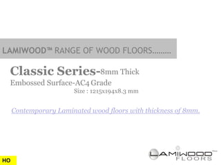 LAMIWOOD™ RANGE OF WOOD FLOORS………

 Classic Series-8mm Thick
 Embossed Surface-AC4 Grade
                       Size : 1215x194x8.3 mm


     Contemporary Laminated wood floors with thickness of 8mm.




HO
 