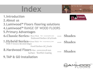 Index
1.Introduction
2.About us
3.Lamiwood™ Floors flooring solutions
4.Lamiwood™ RANGE OF WOOD FLOORS
5.Primary Advantages
6.Classic Series- 8mm Thick Size : 1215x194x8.3 mm               Shades
                             Embossed Surface-AC4 Grade
7.Hybrid Series-12mm Thick             Size : 1215x194x12.3 mm
                                                                 Shades
  With V-Groove Beveled Edges
                            Fossil Surface-AC5 Grade

8.Hardwood Floors Size : 910x122x18 mm                           Shades
                          Surface – Tereffert Coating

9.TAP & GO Installation
 