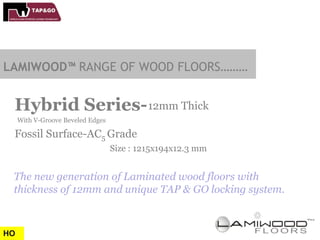 LAMIWOOD™ RANGE OF WOOD FLOORS………


 Hybrid Series- 12mm Thick
     With V-Groove Beveled Edges

 Fossil Surface-AC5 Grade
                                   Size : 1215x194x12.3 mm


 The new generation of Laminated wood floors with
 thickness of 12mm and unique TAP & GO locking system.



HO
 