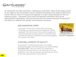 At Lamiwood™ we make wood floors. Nothing but wood floors. Many of the things around
     us are made for fast consumption and are replaced according to the whims of tastes and
     trends. With our floors it is exactly the opposite as it take several decades for the raw
     material to grow . Lamiwood™ turns trees into beautiful wood floors that can be
     appreciated for generations. We know and love the environment because at Lamiwood™
     we utilize raw material with greater environmental awareness.


                      OUR INNOVATIVE SPIRIT
                       Lamiwood™ was the first to offer TAP & GO locking
                       technology, an innovation that will change the industry
                       standards. TAP & GO is one of the world’s strongest and
                       most advanced glue less joint system. This advancement
                       provides fast and easy installation and minimizes gapping
                       for a perfect end result.


                      A NATURAL APPROCH TO QUALITY
                      At Lamiwood™ we look beyond surface. Our quality
                      consciousness begins with selecting best raw materials(Pure
                      Pine White HDF). Each tree used in our production is
                      carefully selected and then cut. For each tree cut for our
                      production, new trees are planted, guaranteeing new forest
                      for the future generations to enjoy and use.
HO
 