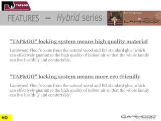 "TAP&GO" locking system means high quality material
     Lamiwood Floor's come from the natural wood and EO standard glue, which
     can effectively guarantee the high quality of indoor air so that the whole family
     can live healthily and comfortably.



     "TAP&GO" locking system means more eco-friendly
     Lamiwood Floor's come from the natural wood and EO standard glue, which
     can effectively guarantee the high quality of indoor air so that the whole family
     can live healthily and comfortably.




HO
 
