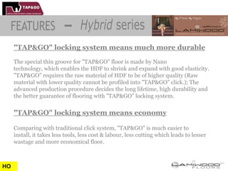 "TAP&GO" locking system means much more durable
     The special thin groove for "TAP&GO" floor is made by Nano
     technology, which enables the HDF to shrink and expand with good elasticity.
     "TAP&GO" requires the raw material of HDF to be of higher quality (Raw
     material with lower quality cannot be profiled into "TAP&GO" click.); The
     advanced production procedure decides the long lifetime, high durability and
     the better guarantee of flooring with "TAP&GO" locking system.


     "TAP&GO" locking system means economy

     Comparing with traditional click system, "TAP&GO" is much easier to
     install, it takes less tools, less cost & labour, less cutting which leads to lesser
     wastage and more economical floor.



HO
 