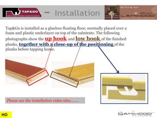 Tap&Go is installed as a glueless floating floor, normally placed over a
 foam and plastic underlayer on top of the substrate. The following
 photographs show the up hook and low hook of the finished
 planks, together with a close-up of the positioning of the
 planks before tapping home.




 Please see the installation video also……..


HO
 