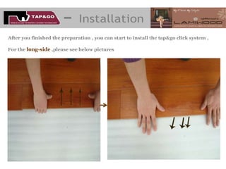 After you finished the preparation , you can start to install the tap&go click system ,

For the long-side ,please see below pictures
 