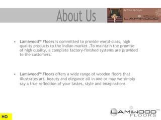 • Lamiwood™ Floors is committed to provide world-class, high
       quality products to the Indian market .To maintain the promise
       of high quality, a complete factory-finished systems are provided
       to the customers.



     • Lamiwood™ Floors offers a wide range of wooden floors that
       illustrates art, beauty and elegance all in one or may we simply
       say a true reflection of your tastes, style and imaginations




HO
 