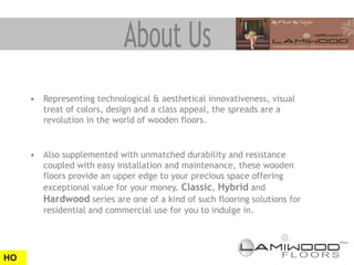 • Representing technological & aesthetical innovativeness, visual
       treat of colors, design and a class appeal, the spreads are a
       revolution in the world of wooden floors.


     • Also supplemented with unmatched durability and resistance
       coupled with easy installation and maintenance, these wooden
       floors provide an upper edge to your precious space offering
       exceptional value for your money. Classic, Hybrid and
       Hardwood series are one of a kind of such flooring solutions for
       residential and commercial use for you to indulge in.




HO
 