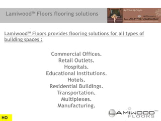 Lamiwood™ Floors flooring solutions


Lamiwood™ Floors provides flooring solutions for all types of
building spaces :

                    Commercial Offices.
                      Retail Outlets.
                         Hospitals.
                  Educational Institutions.
                          Hotels.
                   Residential Buildings.
                      Transportation.
                        Multiplexes.
                      Manufacturing.

HO
 