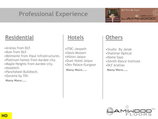 Professional Experience


 Residential                             Hotels               Others
•Aralias from DLF.                      •ITDC-Janpath         •Studio –By Janak
•Ikon from DLF.                         •Oasis-Mussori        •Shalimar Optical
•Belmonte from Vipul infrastructures.   •Hilton-Jaipur        •Home Saaz
•Platinum homes from Aardee city.       •Duet Hotel-Jaipur    •Zenith Dance Institute
•Maple Heights from Aardee city.        •Dev Palace-Gurgaon   •DLF Arallias
•Assotech.
                                        Many More…..          Many More…..
•Panchsheel Buildtech.
•Ourania by TDI.
 Many More…..




HO
 