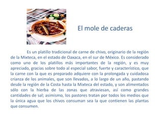 El mole de caderas Es un platillo tradicional de carne de chivo, originario de la región de la Mixteca, en el estado de Oaxaca, en el sur de México. Es considerado como uno de los platillos más importantes de la región, y es muy apreciado, gracias sobre todo al especial sabor, fuerte y característico, que la carne con la que es preparado adquiere con la prolongada y cuidadosa crianza de los animales, que son llevados, a lo largo de un año, pastando desde la región de la Costa hasta la Mixteca del estado, y son alimentados sólo con la hierba de las zonas que atraviesan, así como grandes cantidades de sal; asimismo, los pastores tratan por todos los medios que la única agua que los chivos consuman sea la que contienen las plantas que consumen.