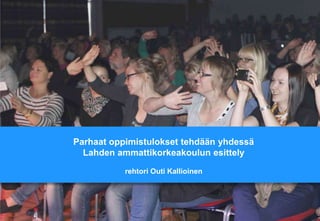 Parhaat oppimistulokset tehdään yhdessä
Lahden ammattikorkeakoulun esittely
rehtori Outi Kallioinen

 