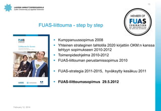 15

FUAS-liittouma - step by step
 Kumppanuussopimus 2008
 Yhteinen strateginen tahtotila 2020 kirjattiin OKM:n kanssa
tehtyyn sopimukseen 2010-2012
 Toimenpideohjelma 2010-2012
 FUAS-liittouman perustamissopimus 2010
 FUAS-strategia 2011-2015, hyväksytty kesäkuu 2011
 FUAS-liittoumasopimus 29.5.2012

February 12, 2014

 