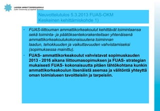 17

Neuvottelutulos 5.3.2013 FUAS-OKM
Keskeinen kehittämiskohde 1)
• FUAS-liittouman ammattikorkeakoulut kehittävät toimintaansa
sekä toiminta- ja päätöksentekorakenteitaan yhtenäisenä
ammattikorkeakoulukokonaisuutena toiminnan
laadun, tehokkuuden ja vaikuttavuuden vahvistamiseksi
(sopimuksessa mainittu).
• FUAS- ammattikorkeakoulut vahvistavat sopimuskauden
2013 - 2016 aikana liittoumasopimuksen ja FUAS- strategian
mukaisesti FUAS- kokonaisuutta pitäen lähtökohtana kunkin
ammattikorkeakoulun itsenäistä asemaa ja välitöntä yhteyttä
oman toimialueen tavoitteisiin ja tarpeisiin.

February 12, 2014

 