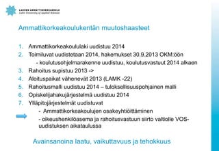 Ammattikorkeakoulukentän muutoshaasteet
1. Ammattikorkeakoululaki uudistuu 2014
2. Toimiluvat uudistetaan 2014, hakemukset 30.9.2013 OKM:öön
- koulutusohjelmarakenne uudistuu, koulutusvastuut 2014 alkaen
3. Rahoitus supistuu 2013 ->
4. Aloituspaikat vähenevät 2013 (LAMK -22)
5. Rahoitusmalli uudistuu 2014 – tuloksellisuuspohjainen malli
6. Opiskelijahakujärjestelmä uudistuu 2014
7. Ylläpitojärjestelmät uudistuvat
- Ammattikorkeakoulujen osakeyhtiöittäminen
- oikeushenkilöasema ja rahoitusvastuun siirto valtiolle VOSuudistuksen aikataulussa

Avainsanoina laatu, vaikuttavuus ja tehokkuus

 