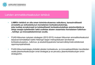 Lahden ammattikorkeakoulun tehtävä
•

LAMKin tehtävä on olla oman toiminta-alueensa vaikuttava, kansainvälisesti
arvostettu ja verkostoitunut monialainen korkeakoulutoimija,
joka tuottaa ennakoivasti ja tuloksellisesti korkeakoulutettuja asiantuntijoita ja
aitoja osaajia työelämään sekä uudistaa alueen osaamista monialaisen tutkimus, kehitys- ja innovaatiotoiminnan avulla.

•

FUAS-liittouman nykyisen strategian (2012-2015) mukaan liittouman ammattikorkeakoulut
tarjoavat toimialallaan kaikki Helsingin laajan metropolialueen tarvitsemat
korkeakouluopetus-, tutkimus- ja aluekehityspalvelut kansainvälistymistä edistävissä
oppimisympäristöissä.

•

FUAS-liittoumastrategia yhdistää yleisten korkeakoulu- ja innovaatiopoliittisten tavoitteiden
osalta jäsenkorkeakoulujen omat strategiat ja se perustuu jäsenkorkeakoulujen omiin
strategioihin.

 