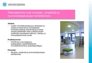 Painoalamme ovat muotoilu, ympäristö ja
hyvinvointipalvelujen kehittäminen
Tehtävä
• Lahden ammattikorkeakoulun tehtävänä on
tuottaa ennakoivasti ja tuloksellisesti
korkeakoulutettuja asiantuntijoita ja aitoja
osaajia työelämään sekä uudistaa alueen
osaamista monialaisen tutkimus-, kehitys- ja
innovaatiotoiminnan avulla.
Profiloituminen
• Profiilimme ovat integroiva
pedagogiikka, käytäntölähtöinen
innovaatiotoiminta ja opiskelijayrittäjyys.
Painoalat
• Muotoilu, ympäristö ja hyvinvointipalvelujen
kehittäminen

 