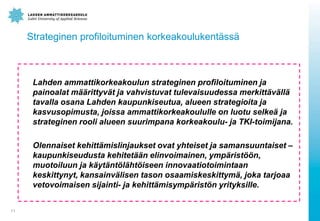 Strateginen profiloituminen korkeakoulukent?ss?
Lahden ammattikorkeakoulun strateginen profiloituminen ja
painoalat m??rittyv?t ja vahvistuvat tulevaisuudessa merkitt?v?ll?
tavalla osana Lahden kaupunkiseutua, alueen strategioita ja
kasvusopimusta, joissa ammattikorkeakoululle on luotu selke? ja
strateginen rooli alueen suurimpana korkeakoulu- ja TKI-toimijana.
Olennaiset kehitt?mislinjaukset ovat yhteiset ja samansuuntaiset C
kaupunkiseudusta kehitet??n elinvoimainen, ymp?rist??n,
muotoiluun ja k?yt?nt?l?ht?iseen innovaatiotoimintaan
keskittynyt, kansainv?lisen tason osaamiskeskittym?, joka tarjoaa
vetovoimaisen sijainti- ja kehitt?misymp?rist?n yrityksille.
11
 