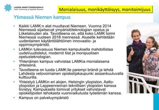 Ytimess? Niemen kampus
? Kaikki LAMK:n alat muuttavat Niemeen. Vuonna 2014
Niemess? sijaitsevat ymp?rist?teknologian opetus ja
Liiketalouden ala. Tavoitteena on, ett? koko LAMK toimii
Niemess? vuoteen 2018 menness?. Alueelle kehitet??n
uudenlainen k?yt?nt?l?ht?inen innovaatio- ja
oppimisymp?rist?.
? LAMKin tulevaisuus Niemen kampuksella mahdollistaa
uudet/uudistetut, modernit tilat ja monipuolisen
opetusteknologian.
? Yhten?inen kampus vahvistaa LAMKia monialaisena
yhteis?n?.
? Tavoitteena on luoda LAMK:lle parempi br?ndi ja tehd?
Lahdesta vetovoimainen opiskelijakaupunki asiaankuuluvalla
kulttuurilla.
? Yhteisty? LAMKin eri alojen, Helsingin yliopiston, Aalto-
yliopiston ja Lappeenrannan teknillisen yliopiston kanssa
tiivistyy. Kampuksella toimivat yritykset vahvistavat
opiskelijoiden tehokasta vuorovaikutusta ty?el?m?n kanssa.
? Kampus on palveluymp?rist?
Monialaisuus, monik?ytt?isyys, monitoimijuus
 