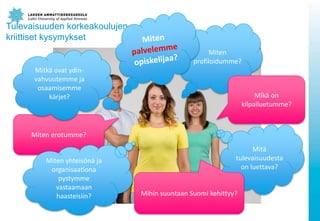 Tulevaisuuden korkeakoulujen
kriittiset kysymykset
Miten
profiloidumme?
Miten erotumme?
Mik? on
kilpailuetumme?
Mitk? ovat ydin-
vahvuutemme ja
osaamisemme
k?rjet?
Mit?
tulevaisuudesta
on luettava?
Mihin suuntaan Suomi kehittyy?
Miten yhteis?n? ja
organisaationa
pystymme
vastaamaan
haasteisiin?
 