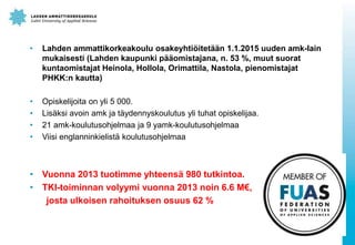 ? Lahden ammattikorkeakoulu osakeyhti?itet??n 1.1.2015 uuden amk-lain
mukaisesti (Lahden kaupunki p??omistajana, n. 53 %, muut suorat
kuntaomistajat Heinola, Hollola, Orimattila, Nastola, pienomistajat
PHKK:n kautta)
? Opiskelijoita on yli 5 000.
? Lis?ksi avoin amk ja t?ydennyskoulutus yli tuhat opiskelijaa.
? 21 amk-koulutusohjelmaa ja 9 yamk-koulutusohjelmaa
? Viisi englanninkielist? koulutusohjelmaa
? Vuonna 2013 tuotimme yhteens? 980 tutkintoa.
? TKI-toiminnan volyymi vuonna 2013 noin 6.6 M,
josta ulkoisen rahoituksen osuus 62 %
 