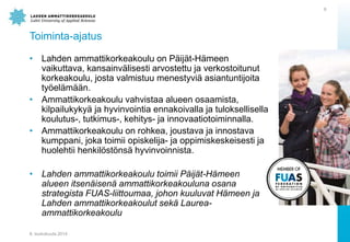 Toiminta-ajatus
? Lahden ammattikorkeakoulu on P?ij?t-H?meen
vaikuttava, kansainv?lisesti arvostettu ja verkostoitunut
korkeakoulu, josta valmistuu menestyvi? asiantuntijoita
ty?el?m??n.
? Ammattikorkeakoulu vahvistaa alueen osaamista,
kilpailukyky? ja hyvinvointia ennakoivalla ja tuloksellisella
koulutus-, tutkimus-, kehitys- ja innovaatiotoiminnalla.
? Ammattikorkeakoulu on rohkea, joustava ja innostava
kumppani, joka toimii opiskelija- ja oppimiskeskeisesti ja
huolehtii henkil?st?ns? hyvinvoinnista.
? Lahden ammattikorkeakoulu toimii P?ij?t-H?meen
alueen itsen?isen? ammattikorkeakouluna osana
strategista FUAS-liittoumaa, johon kuuluvat H?meen ja
Lahden ammattikorkeakoulut sek? Laurea-
ammattikorkeakoulu
8. toukokuuta 2014
8
 