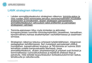 LAMK strateginen n?kemys
? Lahden ammattikorkeakoulun strateginen n?kemys, toiminta-ajatus ja
visio vuoden 2020 toiminnasta perustuu toimintaymp?rist?n muutosten
analysointiin ja ennakointiin, alueen strategisiin painopisteisiin,
ammattikorkeakoulun vahvuuksiin sek? profilointiin ja painoalojen
strategiseen valintaan.
? Toiminta-ajatukseen liittyy my?s kiinteiden ja aktiivisten
kumppanuuksien luominen toimintaymp?rist?n (alueellinen, kansallinen,
kansainv?linen) kanssa aluekehityksen vauhdittamisessa ja osaamisen
siirrossa.
? Strateginen n?kemys toteutuu erityisesti ty?el?m?l?heisen, integroivan
pedagogiikan kehitt?misess?. Sen mukaisesti painoalarajat ylitt?v?
monialainen, kansainv?linen koulutus- ja TKI-toiminta on vuonna 2020
leimallista uudella kampusalueella Niemess?, jossa
ammattikorkeakoulu, alueen yliopistotoimijat ja yritykset ovat tiiviiss? ja
toiminnallisessa vuorovaikutuksessa ja k?ytt?v?t yhdess? tiloja ja
palveluita, mik? edist?? kaupunkiseudun korkeakoulutoiminnan laatua,
tehokkuutta ja vaikuttavuutta.
8. toukokuuta 2014
9
 