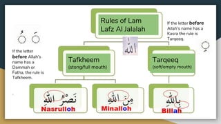 Rules of Lam
Lafz Al Jalalah
Tafkheem
(stong/full mouth)
Tarqeeq
(soft/empty mouth)
If the letter
before Allah’s
name has a
Dammah or
Fatha, the rule is
Tafkheem.
.
If the letter before
Allah’s name has a
Kasra the rule is
Tarqeeq.
 